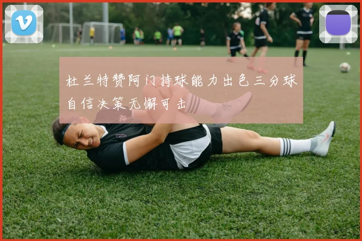 杜兰特赞阿门持球能力出色三分球自信决策无懈可击