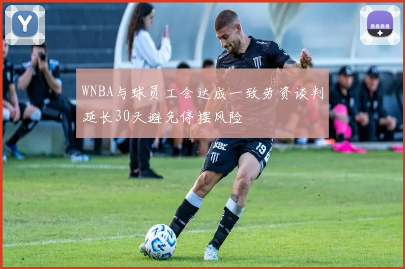 WNBA与球员工会达成一致劳资谈判延长30天避免停摆风险