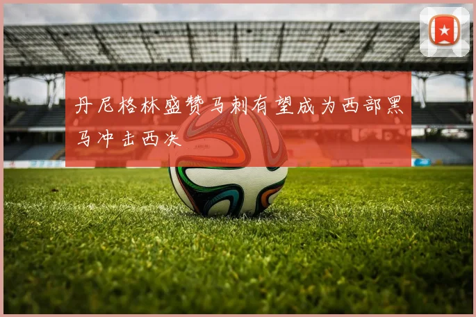 丹尼格林盛赞马刺有望成为西部黑马冲击西决