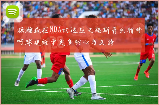 杨瀚森在NBA的适应之路斯普利特呼吁球迷给予更多耐心与支持