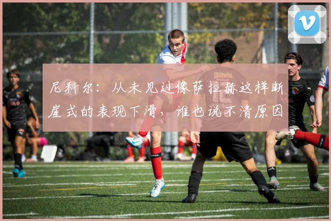 尼科尔：从未见过像萨拉赫这样断崖式的表现下滑，谁也说不清原因