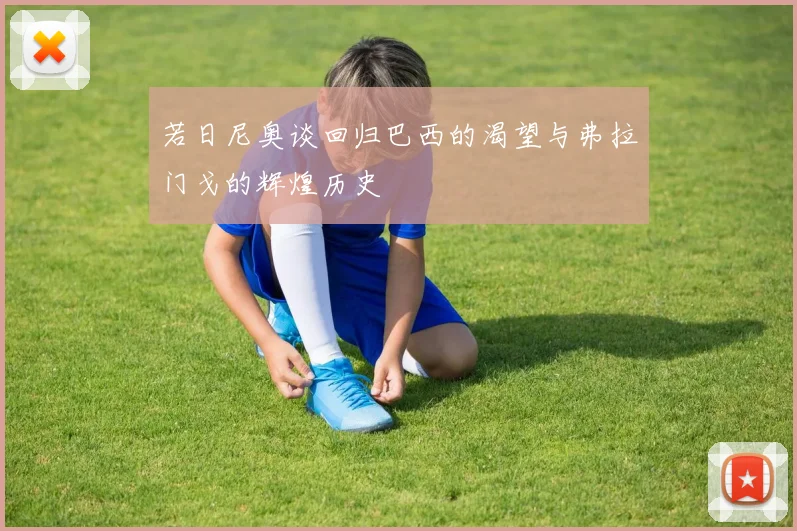 若日尼奥谈回归巴西的渴望与弗拉门戈的辉煌历史