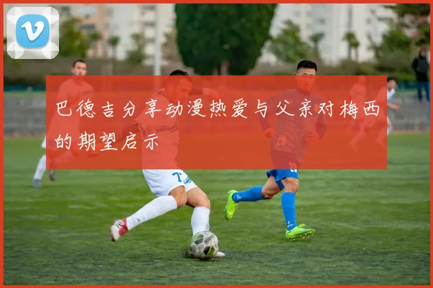 巴德吉分享动漫热爱与父亲对梅西的期望启示