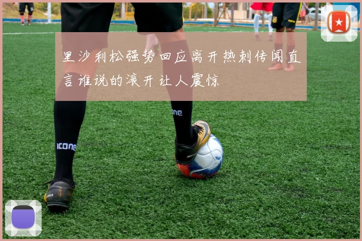 里沙利松强势回应离开热刺传闻直言谁说的滚开让人震惊