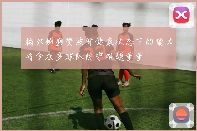 梅尔顿盛赞波津健康状态下的能力将令众多球队防守难题重重