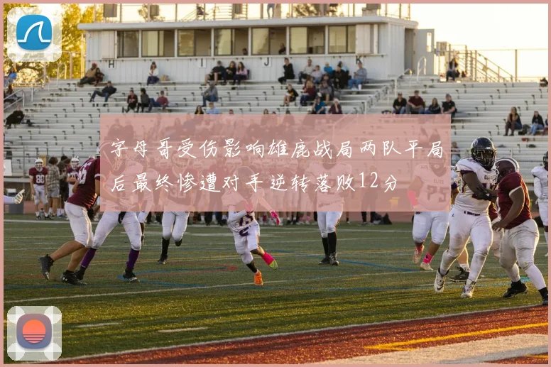 字母哥受伤影响雄鹿战局两队平局后最终惨遭对手逆转落败12分