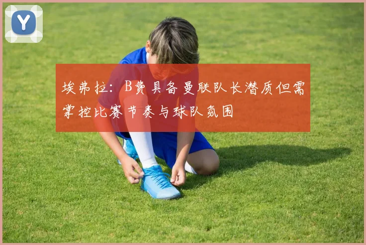 埃弗拉：B费具备曼联队长潜质但需掌控比赛节奏与球队氛围