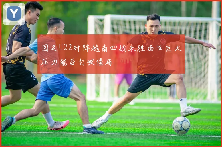 国足U22对阵越南四战未胜面临巨大压力能否打破僵局