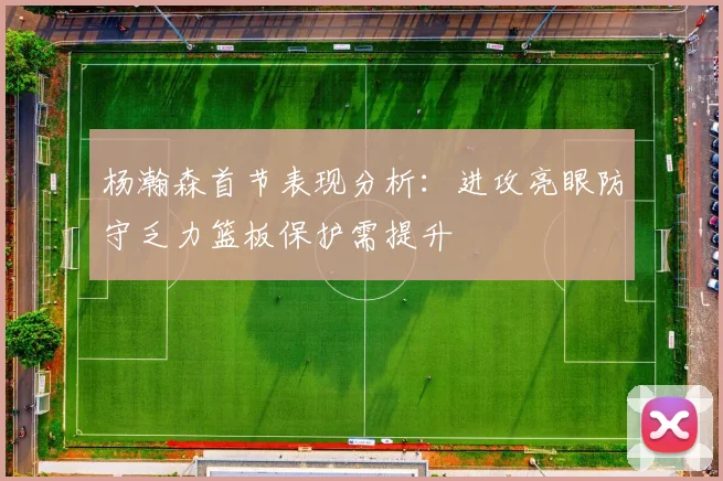 杨瀚森首节表现分析：进攻亮眼防守乏力篮板保护需提升
