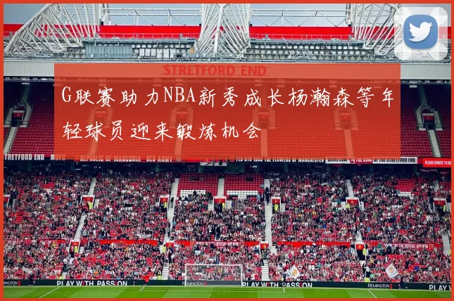 G联赛助力NBA新秀成长杨瀚森等年轻球员迎来锻炼机会