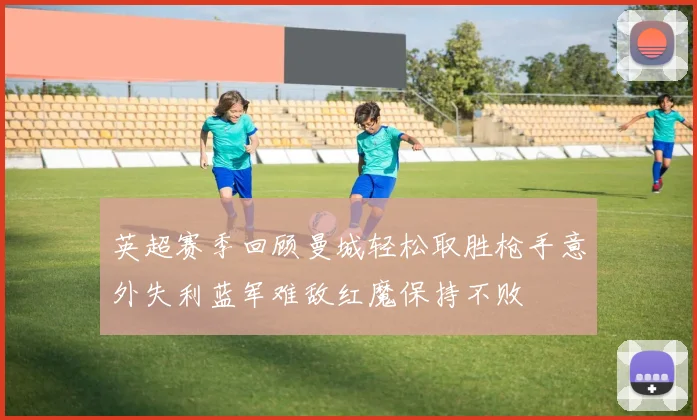 英超赛季回顾曼城轻松取胜枪手意外失利蓝军难敌红魔保持不败