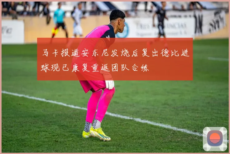 马卡报道安东尼发烧后复出德比进球现已康复重返团队合练