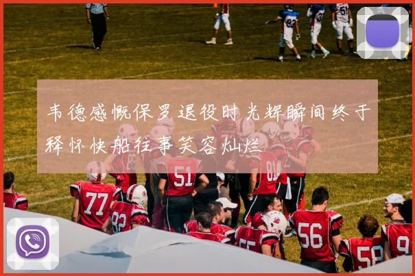 韦德感慨保罗退役时光辉瞬间终于释怀快船往事笑容灿烂